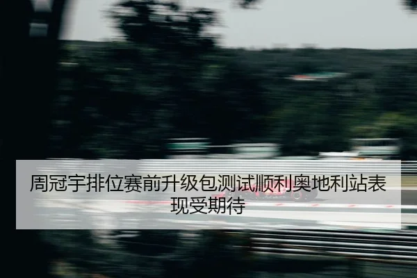 周冠宇排位赛前升级包测试顺利奥地利站表现受期待